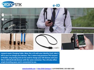 www.brandstik.com | View 2018 Catalogue | Call 9594070940 | 022 6002 1002
Lanyard meets Charging Cable. Wear the e-ID with your Identity Card, take it
off to use it to charge your devices. The 1 metre long premium TPU lanyard
is flexible, long lasting and can be used to charge your iOS devices and your
Micro USB (Android) devices with the same connector. The e-ID also offers
ample branding space and is convenient to use.
e-ID
 