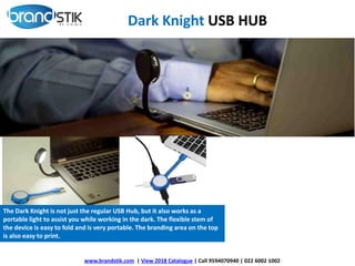 www.brandstik.com | View 2018 Catalogue | Call 9594070940 | 022 6002 1002
Dark Knight USB HUB
The Dark Knight is not just the regular USB Hub, but it also works as a
portable light to assist you while working in the dark. The flexible stem of
the device is easy to fold and is very portable. The branding area on the top
is also easy to print.
 
