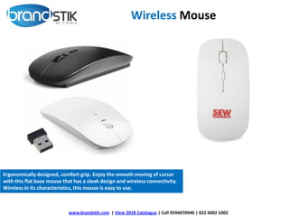 Wireless Mouse
Ergonomically designed, comfort grip. Enjoy the smooth moving of cursor
with this flat base mouse that has a sleek design and wireless connectivity.
Wireless in its characteristics, this mouse is easy to use.
www.brandstik.com | View 2018 Catalogue | Call 9594070940 | 022 6002 1002
 