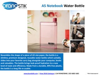 A5 Notebook Water Bottle
*After Sample approval
Resembles the shape of a piece of A5 size paper, the bottle is a
slimline, premium designed, reusable water bottle which suitably
slides into your favorite carry bag alongside your computer, books
and valuables. The bottle brings leak-proof hydration to a new
level of style and efficiency. Made from a durable, BPA-free plastic,
the bottle is a long life re-usable.
www.brandstik.com | View 2018 Catalogue | Call 9594070940 | 022 6002 1002
 