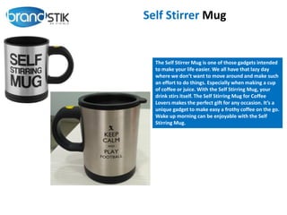 Self Stirrer Mug
The Self Stirrer Mug is one of those gadgets intended
to make your life easier. We all have that lazy day
where we don’t want to move around and make such
an effort to do things. Especially when making a cup
of coffee or juice. With the Self Stirring Mug, your
drink stirs itself. The Self Stirring Mug for Coffee
Lovers makes the perfect gift for any occasion. It’s a
unique gadget to make easy a frothy coffee on the go.
Wake up morning can be enjoyable with the Self
Stirring Mug.
 
