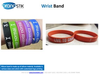 Wrist Band
Silicon band is made up of silicon material. Available in
various sizes and colors with customized logo printing
Visit Us on www.brandstik.com | 022 6567 1222 | 022 6567 1333 | +91 95940 70940
 