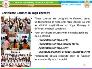 • These courses are designed to develop broad
understanding of Yoga and Yoga therapy as well
as clinical applications of Yoga therapy in
different medical conditions.
• Four certificate courses with 6 credits each are
being offered.
– Foundations of Yoga (CFY)
– Foundations of Yoga therapy (CFYT)
– Applications of Yoga (CAY)
– Clinical Applications of Yoga Therapy (CCAYT)
• Participants obtain requisite skills to function
independently as a therapist.
Certificate Courses in Yoga Therapy
11
Centre for Yoga Therapy, Education & Research
DEEMED UNIVERSITY
CYTER
 