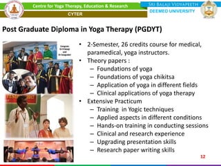 • 2-Semester, 26 credits course for medical,
paramedical, yoga instructors.
• Theory papers :
– Foundations of yoga
– Foundations of yoga chikitsa
– Application of yoga in different fields
– Clinical applications of yoga therapy
• Extensive Practicum
– Training in Yogic techniques
– Applied aspects in different conditions
– Hands-on training in conducting sessions
– Clinical and research experience
– Upgrading presentation skills
– Research paper writing skills
Post Graduate Diploma in Yoga Therapy (PGDYT)
12
Centre for Yoga Therapy, Education & Research
DEEMED UNIVERSITY
CYTER
 
