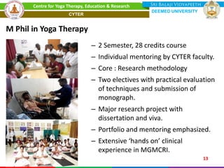– 2 Semester, 28 credits course
– Individual mentoring by CYTER faculty.
– Core : Research methodology
– Two electives with practical evaluation
of techniques and submission of
monograph.
– Major research project with
dissertation and viva.
– Portfolio and mentoring emphasized.
– Extensive ‘hands on’ clinical
experience in MGMCRI.
M Phil in Yoga Therapy
13
Centre for Yoga Therapy, Education & Research
DEEMED UNIVERSITY
CYTER
 