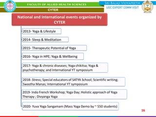 16
National and International events organized by
CYTER
2013- Yoga & Lifestyle
2014- Sleep & Meditation
2015- Therapeutic Potential of Yoga
2016- Yoga in HPE; Yoga & Wellbeing
2017- Yoga & chronic diseases; Yoga chikitsa; Yoga &
psychotherapy; and International YT symposium
2018- Stress; Special educators of SATYA School; Scientific writing;
Swastha Manas; International YT symposium
2019- Indo French Workshop; Yoga Day; Holistic approach of Yoga
Therapy ; Divyanga Yoga
2020- Yuva Yoga Sangamam (Mass Yoga Demo by ~ 550 students)
CYTER
 
