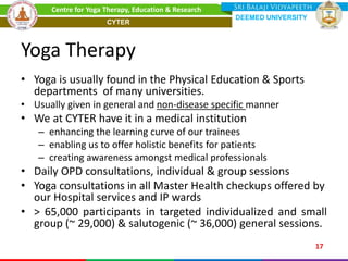 Yoga Therapy
• Yoga is usually found in the Physical Education & Sports
departments of many universities.
• Usually given in general and non-disease specific manner
• We at CYTER have it in a medical institution
– enhancing the learning curve of our trainees
– enabling us to offer holistic benefits for patients
– creating awareness amongst medical professionals
• Daily OPD consultations, individual & group sessions
• Yoga consultations in all Master Health checkups offered by
our Hospital services and IP wards
• > 65,000 participants in targeted individualized and small
group (~ 29,000) & salutogenic (~ 36,000) general sessions.
17
Centre for Yoga Therapy, Education & Research
DEEMED UNIVERSITY
CYTER
 