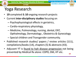 Yoga Research
• 19 completed & 10 ongoing research projects
• Current inter-disciplinary studies focusing on
– Psychophysiological effects in geriatrics,
– Cardio-respiratory physiology,
– Medicine, Pulmonology, nursing, dental, ENT,
Opthalmology, Dermatology , Obstetrics & Gynecology
– Special children and Transgender community.
• Published research studies/ papers / review articles (111),
compilations/books (14), chapters (5) & abstracts (43).
• Adjuvant YT is found to halt disease progression not being
prevented by Medical Rx alone: COPD, DM, HT etc. 19
Centre for Yoga Therapy, Education & Research
DEEMED UNIVERSITY
CYTER
 