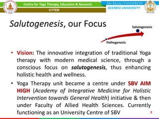 Salutogenesis, our Focus
• Vision: The innovative integration of traditional Yoga
therapy with modern medical science, through a
conscious focus on salutogenesis, thus enhancing
holistic health and wellness.
• Yoga Therapy unit became a centre under SBV AIM
HIGH (Academy of Integrative Medicine for Holistic
Intervention towards General Health) initiative & then
under Faculty of Allied Health Sciences. Currently
functioning as an University Centre of SBV 2
Centre for Yoga Therapy, Education & Research
Pathogenesis
Salutogenesis
DEEMED UNIVERSITY
CYTER
 