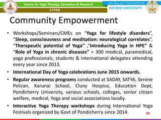 Community Empowerment
• Workshops/Seminars/CMEs on “Yoga for lifestyle disorders”,
“Sleep, consciousness and meditation: neurological correlates”,
“Therapeutic potential of Yoga” ,“Introducing Yoga in HPE” &
“Role of Yoga in chronic diseases” > 300 medical, paramedical,
yoga professionals, students & international delegates attending
every year since 2013.
• International Day of Yoga celebrations June 2015 onwards.
• Regular awareness programs conducted at SADAY, SATYA, Serene
Pelican, Karunai School, Cluny Hospice, Education Dept,
Pondicherry University, various schools, colleges, senior citizen
welfare, medical, Yoga and social associations locally.
• Interactive Yoga Therapy workshops during International Yoga
Festivals organized by Govt of Pondicherry since 2014. 20
Centre for Yoga Therapy, Education & Research
DEEMED UNIVERSITY
CYTER
 