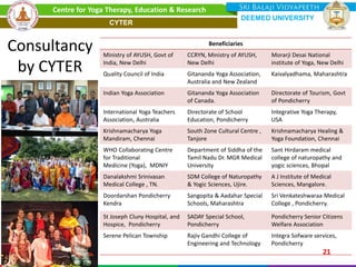 Beneficiaries
Ministry of AYUSH, Govt of
India, New Delhi
CCRYN, Ministry of AYUSH,
New Delhi
Morarji Desai National
institute of Yoga, New Delhi
Quality Council of India Gitananda Yoga Association,
Australia and New Zealand
Kaivalyadhama, Maharashtra
Indian Yoga Association Gitananda Yoga Association
of Canada.
Directorate of Tourism, Govt
of Pondicherry
International Yoga Teachers
Association, Australia
Directorate of School
Education, Pondicherry
Integrative Yoga Therapy,
USA
Krishnamacharya Yoga
Mandiram, Chennai
South Zone Cultural Centre ,
Tanjore
Krishnamacharya Healing &
Yoga Foundation, Chennai
WHO Collaborating Centre
for Traditional
Medicine (Yoga), MDNIY
Department of Siddha of the
Tamil Nadu Dr. MGR Medical
University
Sant Hirdaram medical
college of naturopathy and
yogic sciences, Bhopal
Danalakshmi Srinivasan
Medical College , TN.
SDM College of Naturopathy
& Yogic Sciences, Ujire.
A J Institute of Medical
Sciences, Mangalore.
Doordarshan Pondicherry
Kendra
Sangopita & Aadahar Special
Schools, Maharashtra
Sri Venkateshwaraa Medical
College , Pondicherry.
St Joseph Cluny Hospital, and
Hospice, Pondicherry
SADAY Special School,
Pondicherry
Pondicherry Senior Citizens
Welfare Association
Serene Pelican Township Rajiv Gandhi College of
Engineering and Technology
Integra Sofware services,
Pondicherry
Consultancy
by CYTER
21
Centre for Yoga Therapy, Education & Research
DEEMED UNIVERSITY
CYTER
 