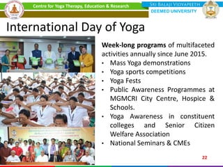 International Day of Yoga
Week-long programs of multifaceted
activities annually since June 2015.
• Mass Yoga demonstrations
• Yoga sports competitions
• Yoga Fests
• Public Awareness Programmes at
MGMCRI City Centre, Hospice &
Schools.
• Yoga Awareness in constituent
colleges and Senior Citizen
Welfare Association
• National Seminars & CMEs
22
Centre for Yoga Therapy, Education & Research
DEEMED UNIVERSITY
 
