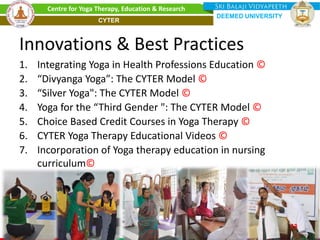 Innovations & Best Practices
1. Integrating Yoga in Health Professions Education ©
2. “Divyanga Yoga”: The CYTER Model ©
3. “Silver Yoga": The CYTER Model ©
4. Yoga for the “Third Gender ": The CYTER Model ©
5. Choice Based Credit Courses in Yoga Therapy ©
6. CYTER Yoga Therapy Educational Videos ©
7. Incorporation of Yoga therapy education in nursing
curriculum©
23
Centre for Yoga Therapy, Education & Research
DEEMED UNIVERSITY
CYTER
 