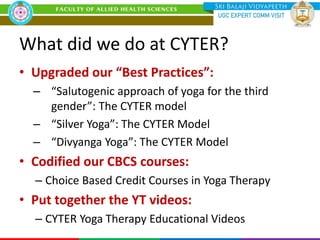 What did we do at CYTER?
• Upgraded our “Best Practices”:
– “Salutogenic approach of yoga for the third
gender”: The CYTER model
– “Silver Yoga”: The CYTER Model
– “Divyanga Yoga”: The CYTER Model
• Codified our CBCS courses:
– Choice Based Credit Courses in Yoga Therapy
• Put together the YT videos:
– CYTER Yoga Therapy Educational Videos
 