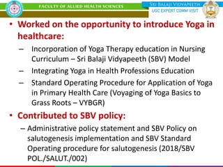 • Worked on the opportunity to introduce Yoga in
healthcare:
– Incorporation of Yoga Therapy education in Nursing
Curriculum – Sri Balaji Vidyapeeth (SBV) Model
– Integrating Yoga in Health Professions Education
– Standard Operating Procedure for Application of Yoga
in Primary Health Care (Voyaging of Yoga Basics to
Grass Roots – VYBGR)
• Contributed to SBV policy:
– Administrative policy statement and SBV Policy on
salutogenesis implementation and SBV Standard
Operating procedure for salutogenesis (2018/SBV
POL./SALUT./002)
 