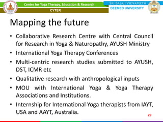 Mapping the future
• Collaborative Research Centre with Central Council
for Research in Yoga & Naturopathy, AYUSH Ministry
• International Yoga Therapy Conferences
• Multi-centric research studies submitted to AYUSH,
DST, ICMR etc
• Qualitative research with anthropological inputs
• MOU with International Yoga & Yoga Therapy
Associations and Institutions.
• Internship for International Yoga therapists from IAYT,
USA and AAYT, Australia. 29
Centre for Yoga Therapy, Education & Research
DEEMED UNIVERSITY
CYTER
 