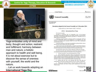Yoga embodies unity of mind and
body; thought and action; restraint
and fulfillment; harmony between
man and nature; a holistic
approach to health and well being.
It is not about exercise but to
discover the sense of oneness
with yourself, the world and the
nature.
…Let us work towards adopting an
International Yoga Day
Centre for Yoga Therapy, Education & Research
DEEMED UNIVERSITY
CYTER
 