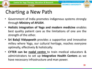 Charting a New Path
• Government of India promotes indigenous systems strongly
through Ministry of AYUSH.
• Holistic integration of Yoga and modern medicine enables
best quality patient care as the limitations of one are the
strength of the other.
• Sri Balaji Vidyapeeth provides a supportive and innovative
milieu where Yoga, our cultural heritage, reaches everyone
optimally, effectively & holistically.
• CYTER can be nodal centre to train medical educators &
administrators to set up Integrative Health Centers as we
have necessary infrastructure and man power.
30
Centre for Yoga Therapy, Education & Research
DEEMED UNIVERSITY
CYTER
 