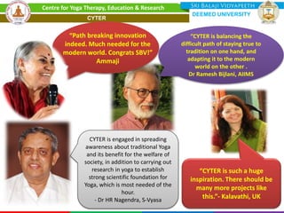 “Path breaking innovation
indeed. Much needed for the
modern world. Congrats SBV!”
Ammaji
“CYTER is such a huge
inspiration. There should be
many more projects like
this.”- Kalavathi, UK
“CYTER is balancing the
difficult path of staying true to
tradition on one hand, and
adapting it to the modern
world on the other .
Dr Ramesh Bijlani, AIIMS
CYTER is engaged in spreading
awareness about traditional Yoga
and its benefit for the welfare of
society, in addition to carrying out
research in yoga to establish
strong scientific foundation for
Yoga, which is most needed of the
hour.
- Dr HR Nagendra, S-Vyasa
Centre for Yoga Therapy, Education & Research
DEEMED UNIVERSITY
CYTER
 