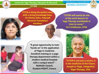 CYTER is doing the perfect seva,
with a strong knowledge base.
-Dr Shirley Telles, Patanjali
Research Foundation
Haridwar
“CYTER is not just a centre, it
is the medicine of the future.
Joseph Le Page, Integrative
Yoga Therapy, USA.
“CYTER will surely be one
of the torch bearers in
Yoga Therapy worldwide in
time to come.”
Sri S Sridharan, KYM
“A great opportunity to train
‘hands on’ in the application
of Yoga in medicine.
Excellent training in a yoga
therapy department within a
modern medical hospital
with a unique team!” -
Nathalie Cazach,
Student PGDYT, France.
Centre for Yoga Therapy, Education & Research
DEEMED UNIVERSITY
CYTER
 