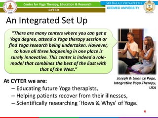 An Integrated Set Up
At CYTER we are:
– Educating future Yoga therapists,
– Helping patients recover from their illnesses,
– Scientifically researching ‘Hows & Whys’ of Yoga.
Joseph & Lilian Le Page,
Integrative Yoga Therapy,
USA
“There are many centers where you can get a
Yoga degree, attend a Yoga therapy session or
find Yoga research being undertaken. However,
to have all three happening in one place is
surely innovative. This center is indeed a role-
model that combines the best of the East with
that of the West.”
6
Centre for Yoga Therapy, Education & Research
DEEMED UNIVERSITY
CYTER
 