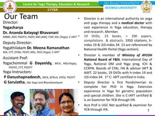 Our Team
Director:
Yogacharya
Dr. Ananda Balayogi Bhavanani
MBBS, ADY, PGDFH, PGDY, MD (AM), FIAY, DSc (Yoga), C-IAYT
Deputy Director:
Yogathilakam Dr. Meena Ramanathan
MA, CYT, DYNS, PGDY, MSc, PhD (Yoga), C-IAYT
Assistant Prof:
Yogachemmal G Dayanidy, MCA, MSc(Yoga),
PGDYE, CYT, PGDYT
Yoga Instructors:
P Danushapnadeesh, MCA, MTech, DYEd, PGDYT
G Sarulatha, Dip Yoga and Bharatanatyam
• Director is an international authority on yoga
and yoga therapy and a medical doctor with
vast experience in Yoga education, therapy
and research. Member.
• 19 DVDs, 23 books, > 200 papers,
compilations & abstracts. 1950 citations, h-
index 19 & i10-index 34. 13 are referenced by
National Health Portal (Yoga section).
• Director is member of Ministry of AYUSH
National Board of Y&N, International Day of
Yoga, National DM and Yoga prog, ICH &
CCRYN. Boards of CYAI, IYA & advisor IAYT &
AAYT. 22 books, 19 DVDs with h-index 19 and
i10-index 34. 1st C- IAYT certified in India.
• Deputy Director is first Pondicherrian to
complete her PhD in Yoga. Extensive
experience in Yoga for geriatric population
and special children. She is C-IAYT certified &
is an Examiner for YCB through IYA
• Asst Prof is UGC Net qualified & examiner for
YCB through IYA. 7
Centre for Yoga Therapy, Education & Research
DEEMED UNIVERSITY
CYTER
 