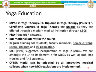 Yoga Education
• MPhil in Yoga Therapy, PG Diploma in Yoga Therapy (PGDYT) &
Certificate Courses in Yoga Therapy are unique as they are
offered through a modern medical institution through CBCS.
• PhD from 2017 onwards.
• International interest in the course.
• Regular training for students, faculty members, senior citizens,
special children and TG population.
• MCI (1997) suggested incorporation of Yoga in MBBS. We are
amongst the 1st to implement it for MBBS as well as BDS, BSc
Nursing and AHS students.
• CYTER model can be adopted by all innovative medical
colleges when new MCI regulations are implemented. 9
Centre for Yoga Therapy, Education & Research
DEEMED UNIVERSITY
CYTER
 