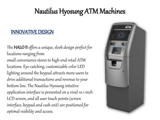 Nautilus Hyosung ATM Machines
INNOVATIVE DESIGN
The HALOII offers a unique, sleek design perfect for
locations ranging from
small convenience stores to high-end retail ATM
locations. Eye-catching, customizable color LED
lighting around the keypad attracts more users to
drive additional transactions and revenue to your
bottom line. The Nautilus Hyosung intuitive
application interface is presented on a vivid 10.1-inch
LCD screen, and all user touch points (screen
interface, keypad and cash exit) are positioned for
optimal visibility and access.
 