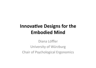 Innova&ve	
  Designs	
  for	
  the	
  
Embodied	
  Mind	
  
Diana	
  Löﬄer	
  
University	
  of	
  Würzburg	
  
Chair	
  of	
  Psychological	
  Ergonomics	
  
 