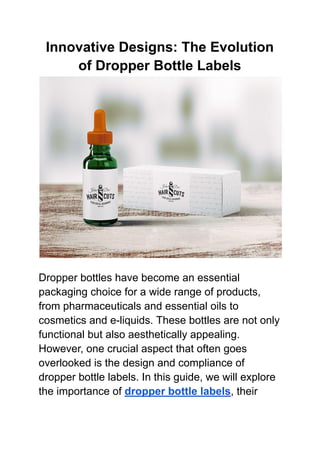 Innovative Designs: The Evolution
of Dropper Bottle Labels
Dropper bottles have become an essential
packaging choice for a wide range of products,
from pharmaceuticals and essential oils to
cosmetics and e-liquids. These bottles are not only
functional but also aesthetically appealing.
However, one crucial aspect that often goes
overlooked is the design and compliance of
dropper bottle labels. In this guide, we will explore
the importance of dropper bottle labels, their
 