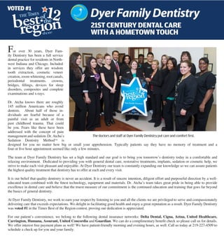 VOTED #1

                                                           21st century dental care
                                                           with a hometown touch

F   or over 30 years, Dyer Fam-
ily Dentistry has been a full service
dental practice for residents in North-
west Indiana and Chicago. Included
in services they offer are wisdom
tooth extraction, cosmetic veneer
creation, zoom whitening, root canals,
periodontal treatments. crowns,
bridges, fillings, devices for sleep
disorders, composites and complete
examinations and x-rays.

Dr. Atcha knows there are roughly
145 million Americans who avoid
dentists. About half of those in-
dividuals are fearful because of a
painful visit as an adult or from
past childhood trauma. That could
be you. Fears like these have been
addressed with the concept of pain
management and sedation. Dr. Atcha’s                    The doctors and staff at Dyer Family Dentistry put care and comfort first.
Sedation Dentistry Method™ is
designed for you no matter how big or small your apprehension. Typically patients say they have no memory of treatment and a
four or five hour appointment seemed like only a few minutes.

The team at Dyer Family Dentistry has set a high standard and our goal is to bring you tomorrow’s dentistry today in a comfortable and
relaxing environment. Dedicated to providing you with general dental care, restorative treatments, implants, sedation or cosmetic help, we
strive to make each visit pleasant and enjoyable. At Dyer Dentistry our team is constantly expanding our knowledge so we can assure patients
the highest quality treatment that dentistry has to offer at each and every visit.

It is our belief that quality dentistry is never an accident. It is a result of sincere intention, diligent effort and purposeful direction by a well-
educated team combined with the finest technology, equipment and materials. Dr. Atcha’s team takes great pride in being able to provide
excellence in dental care and believe that the truest measure of our commitment is the continued education and training that goes far beyond
the basics of general dentistry.

At Dyer Family Dentistry, we work to earn your respect by listening to you and all the clients we are privileged to serve and compassionately
delivering care that exceeds expectations. We delight in facilitating good health and enjoy a great reputation as a result. Dyer Family Dentistry
was voted #1 in the Times Best of the Region contest, proving our dedication is appreciated.

For our patient’s convenience, we belong to the following dental insurance networks: Delta Dental, Cigna, Aetna, United Healthcare,
Carrington, Humana, Assurant, United Concordia and Guardian. We can do a complimentary benefit check so please call us for details.
We offer interest free payment plans as well! We have patient-friendly morning and evening hours, as well. Call us today at 219-227-4509 to
schedule a check up for you and your family.
 