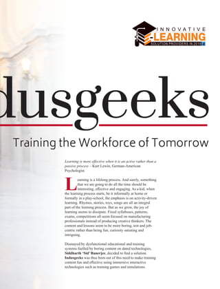 dusgeeks
Training the Workforce of Tomorrow
Learning is more eﬀective when it is an active rather than a
passive process – Kurt Lewin, German-American
Psychologist.
Learning is a lifelong process. And surely, something
that we are going to do all the time should be
interesting, eﬀective and engaging. As a kid, when
the learning process starts, be it informally at home or
formally in a play-school, the emphasis is on activity-driven
learning. Rhymes, stories, toys, songs are all an integral
part of the learning process. But as we grow, the joy of
learning seems to dissipate. Fixed syllabuses, patterns,
exams, competitions all seem focused on manufacturing
professionals instead of producing creative thinkers. The
content and lessons seem to be more boring, test and job-
centric rather than being fun, curiosity satiating and
intriguing.
Dismayed by dysfunctional educational and training
systems fuelled by boring content on dated technologies,
Siddharth ‘Sid’ Banerjee, decided to ﬁnd a solution.
Indusgeeks was thus born out of this need to make training
content fun and eﬀective using immersive interactive
technologies such as training games and simulations.
 