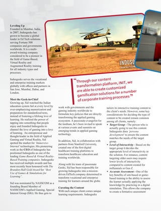 Leveling Up
Founded in Mumbai, India,
in 2007, Indusgeeks has
grown to become a global
leader in Ed Tech solutions
serving Fortune 500
companies and governments
worldwide. It is a multi-
award-winning company
considered to be a pioneer in
the ﬁeld of Game-Based,
Virtual Reality and
Augmented Reality training
for all industry types and
processes.
Indusgeeks serves the vocational
and enterprise training markets
globally with oﬃces and partners in
San Jose, Mumbai, Dubai, and
London.
Meet the Geek-in-Chief
Growing up, Sid watched the Indian
education system fail at every level by
over-emphasizing memorization and
preparation for standardized tests,
instead of fostering a lifelong love of
learning. He realized the power of
tapping into something that people
enjoy and founded Indusgeeks to
channel the love of gaming into a love
of learning. An entrepreneur and
thought-leader in the ﬁeld of Applied
Gaming and Virtual Reality, Sid
spotted the market for ‘Immersive-
Internet’ technologies. His pioneering
work as the of Indusgeeks hasCEO
positioned Indusgeeks as one of the
leading Game-Based & Virtual Reality-
Based Training companies. Indusgeeks
has received multiple awards and has
most recently been honoured with The
Brandon-Hall Gold Award “Bestfor
Use of Games & Simulations for
Learning”.
Sid was nominated by NASSCOM as a
founding Board Member of
NASSCOM’s Applied Gaming, Special
Interest Group (SIG). He thus gets to
work with governments and the
gaming industry worldwide to
formulate key policies that are directly
transforming the applied gaming
ecosystem. A passionate evangelist for
the medium, he’s been invited to speak
at various events and summits on
emerging trends in applied gaming
technology.
In addition, Sid, in collaboration with
partners from Stanford University,
created one of the ﬁrst digital
healthcare training platforms to
transform healthcare education and
training worldwide.
Along with his team of passionate
Geeks, Sid has been responsible for
growing Indusgeeks into a mission-
driven EdTech company determined to
transform vocational and enterprise
training for learners around the globe.
Curating the Content
With each unique client comes unique
learning requirements. Indusgeeks
tailors its interactive training content to
the client’s needs. However, some key
considerations for deciding the type of
content to be created remain common
among all clients, namely:
Ÿ Target Group - The person who is
actually going to use this content.
Indusgeeks does ‘persona
development’ to ensure the content
matches the needs of the target
group.
Ÿ Level of Interactivity - Based on the
target group it decides the
appropriate level of interactivity in
the solution. For instance, content
targeting older users may require
lower levels of interactivity
compared to content created for
millennials or Gen Z.
Ÿ Accurate Assessment - One of the
key beneﬁts of sim-based or game-
based training is the ability to assess
the learner actually applying the
knowledge by practicing in a digital
simulation. This allows the company
to create a formative assessment
Through our content
transformation platform, INIT, we
are able to create customized
gamiﬁcation solutions for a number
of corporate training processes
“
“
 