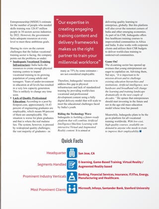Entrepreneurship (MSDE)’s estimate
for the number of people who needed
skills training was 126.87 million
people in 34 sectors across industries
by 2022. However, the government
lacks adequate resources at every
level to meet these ambitious goals.
Sharing its view on the current
challenges that the Indian vocational
training sector is facing, the company
points out the problems as under:
Ÿ Inadequate Vocational Training
Infrastructure: India lacks the
resources to create enough physical
training centres to impart
vocational training to its growing
population of young adults and
teenagers. Years of under-investment
in education at all levels has resulted
in a very low capacity generation.
This is unlikely to change any time
soon.
Ÿ Lack of Quality Professional
Education: According to a post by
ﬁrstpost.com, approximately 18.43
percent of engineering graduates are
employable, which means 80 percent
of them are unemployable. The
situation is worse for plain graduates
and that is where the real malaise
lies. The system, however, is pressed
by widespread quality challenges;
the vast majority of graduates - as
many as 75% by some estimates -
are not considered employable.
Therefore, Indusgeeks’ mission is to
address this gap in physical
infrastructure and lack of standardized
training by providing world-class
vocational and professional
development content using a fully
digital delivery model that will scale to
meet the educational challenges faced
by India’s youth.
Riding the Technology Wave
Indusgeeks is building a future-ready
platform that will combine Artiﬁcial
Intelligence/Machine Learning with
interactive Virtual and Augmented
Reality content. It is aimed at
delivering quality learning to
enterprises, globally. But this platform
will also cover the remotest corners of
India and other emerging economies.
As part of its CSR, Indusgeeks oﬀers
free healthcare training courses to
impoverished communities in Africa
and India. It also works with corporate
clients and utilizes their CSR budgets
to deliver world-class training to
underserved communities.
Game On!
The eLearning sector has opened up
avenues that young entrepreneurs are
eager to capitalize on. Advising them,
Sid says, “It is important to be
mission-driven and to challenge
existing education hierarchies and
institutions. Artiﬁcial intelligence, new
hardware and broadband will change
the learning and training landscape
dramatically in the next couple of
decades.” He opines that entrepreneurs
should start investing in the future and
not in the age-old mass education
model whose time has passed.
Meanwhile, Indusgeeks plans to be the
go-to platform for all vocational
training worldwide. With low-cost,
high-quality courses, available on-
demand to anyone who needs to train
to improve their employability.
Our expertise in
creating engaging
training content and
delivery frameworks
makes us the right
partner to train your
millennial workforce
“
“
San Jose, CAHeadquarter
Banking, Financial Services, Insurance, IT/ITes, Energy,
Manufacturing and Healthcare.
E-learning, Game-Based Training, Virtual Reality /
Augmented Reality based
Segments Handled
Prominent Industry Verticals
Microsoft, Infosys, Santander Bank, Stanford University
Most Prominent Clients
Quick Facts
 