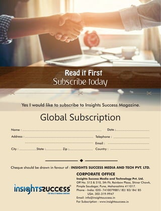 Read it FirstRead it First
Subscribe today
Global Subscription
Address :
Country :City : State : Zip :
Date :Name :
Telephone :
Email :
Insights Success Media and Technology Pvt. Ltd.
Off No. 513 & 510, 5th Flr, Rainbow Plaza, Shivar Chowk,
Pimple Saudagar, Pune, Maharashtra 411017.
Phone - India: 020- 7410079881/ 82/ 83/ 84/ 85
USA: 302-319-9947
Email: info@insightssuccess.in
Yes I would like to subscribe to Insights Success Magazine.
Cheque should be drawn in favour of : INSIGHTS SUCCESS MEDIA AND TECH PVT. LTD.
CORPORATE OFFICE
in
 