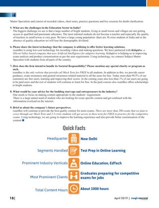 Matter Specialists and consist of recorded videos, short notes, practice questions and live sessions for doubt clariﬁcation.
5. What are the challenges in the Education Sector in India?
The biggest challenge we see is that a large number of bright students, living in small towns and villages are not getting
access to qualiﬁed and passionate educators. The most talented students do not become a teacher and especially the quality
of teachers in small towns is very poor. We have a large young population- there are 30 crore students in India and in the
absence of quality education we will lose the demographic dividend.
6. Please share the latest technology that the company is utilizing to oﬀer better learning solutions.
ixamBee is using low-cost technology for recording videos and making questions. We have partnered with Kidaptive, a
Silicon Valley-based company that uses Artiﬁcial Intelligence for adaptive learning. Kidaptive is helping us in improving
exam analysis and product customization as per the user requirement. Using technology, we connect Subject Matter
Specialist with students from all parts of the country.
7. How does the ﬁrm intend to handle its Societal Responsibility? Please mention any special charity or program as
such.
ixamBee is the only website that provides all Mock Tests for FREE to all students. In addition to this, we provide career
guidance, exam awareness and general awareness related material to all the users for free. Today more than 99.5% of our
customers are free users, learning and improving their scores. In the coming years also less than 1% of our users are going
to be paid users and the rest of students will continue to learn for free. In the paid courses also ixamBee oﬀers scholarships
to bright students.
8. What would be your advice for the budding start-ups and entrepreneurs in the industry?
One needs to focus on making content appropriate to the students’ requirement.
There is a large unmet need of student who are looking for exam speciﬁc content and get confused with the
information overload on the internet.
9. Brief us about the company’s future perspectives.
ixamBee will continue to provide the best quality content for more exams. There are more than 200 exams that we plan to
cover through our Mock Tests and 2-3 crore students will get access to these tests for FREE to practice for the competitive
exams. Using technology, we are going to improve the learning experience and also provide better customisation of the
content.
New DelhiHeadquarter
Online Education, EdTech
Test Prep in Online LearningSegments Handled
Prominent Industry Verticals
Graduates preparing for competitive
exams for jobsMost Prominent Clients
About 1000 hoursTotal Content Hours
Quick Facts
18| April 2019 |
 