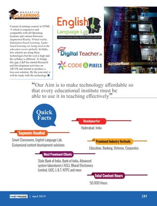 Custom eLearning courses in HTML
-5 which is responsive and
compatible with all Operating
Systems and various browsers.
Augmented Reality, Virtual reality,
Simulation-based Learning, Game-
based learning are being used in the
education sector globally. In India,
few schools are using these
technologies but the cost is high and
the syllabus is diﬀerent. To bridge
this gap, C&P has started Research
and Development activities on
AR/VR and intends to produce a
low-cost solution. By the year-end, it
will be ready with the technology.
“Our Aim is to make technology aﬀordable so
that every educational institute must be
able to use it in teaching eﬀectively”
Headquarter
Hyderabad, India
Smart Classrooms, English Language Lab,
Customized content development solutions
Segments Handled
Education, Banking, Defense, Corporates
Prominent Industry Verticals
Most Prominent Clients
State Bank of India, Bank of India, Advanced
system laboratories ( ASL), Bharat Electronics
Limited, UGC, L & T, NTPC and more
50,000 Hours
Total Content Hours
Quick
Facts
|21| April 2019
 