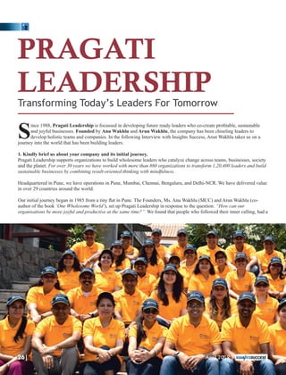 PRAGATI
LEADERSHIP
Transforming Today’s Leaders For Tomorrow
ince 1988, Pragati Leadership is focussed in developing future ready leaders who co-create proﬁtable, sustainable
Sand joyful businesses. Founded by Anu Wakhlu and Arun Wakhlu, the company has been chiseling leaders to
develop holistic teams and companies. In the following Interview with Insights Success, Arun Wakhlu takes us on a
journey into the world that has been building leaders.
1. Kindly brief us about your company and its initial journey.
Pragati Leadership supports organizations to build wholesome leaders who catalyze change across teams, businesses, society
and the planet. For over 30 years we have worked with more than 860 organizations to transform 1,20,400 leaders and build
sustainable businesses by combining result-oriented thinking with mindfulness.
Headquartered in Pune, we have operations in Pune, Mumbai, Chennai, Bengaluru, and Delhi-NCR. We have delivered value
in over 29 countries around the world.
Our initial journey began in 1985 from a tiny ﬂat in Pune. The Founders, Ms. Anu Wakhlu (MCC) and Arun Wakhlu (co-
author of the book ‘One Wholesome World’), set up Pragati Leadership in response to the question: “How can our
organisations be more joyful and productive at the same time?” We found that people who followed their inner calling, had a
26| April 2019 |
 