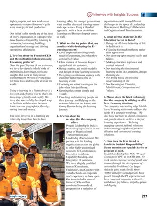 higher purpose, and saw work as an
opportunity to serve from one’s gifts
were more joyful and productive.
Our belief is that people are at the heart
of every organization. It is people who
drive business forward by listening to
customers, Innovating, building
organizational strategy and driving
operational eﬃciencies.
2. Brief us about the Founder/CEO
and the motivation behind choosing
E-learning platform?
Over the past 30 years of our existence,
we have developed a whole body of
experiences, knowledge, tools and
insights that work to bring about
transformation. We see a crying need
for these tools and insights all over the
world.
Using e-learning in a blended way is a
low cost and eﬀective way to share this
knowledge globally and swiftly. We
have also successfully developed ways
to facilitate collaboration between
leaders across geographies, thereby
saving time and money.
The costs involved in e-learning are
relatively lower than face to face
learning. Also, the younger generations
want smaller bite-sized learning inputs
and experiences. Using a blended
approach , with a focus on Action
Learning and Business Impact serves
us well.
3. What are the key points that you
consider while developing the E-
learning content?
Ÿ Deep empathetic listening to the
needs of customers, and what they
consider of value;
Ÿ Clear metrics of Business Impact
agreed with the customer;
Ÿ Being creative, and multi-modal is
our design of the e-learning solution;
Ÿ Designing a continuous journey with
customer rather than a one of
learning event;
Ÿ Focusing on action learning on the
job rather than just theory;
Ÿ Keeping the content simple and
visual;
Ÿ Coaching and mentoring people on
their journey; and Relying on the
resourcefulness of the learner and
Group Genius during the learning
journey.
4. Brief us about the
services that the company
oﬀers.
Pragati Leadership is India’s
Pioneering organization in the
space of Organizational
Transformation and
Leadership Development. We
partner with the leading
organizations across the globe
to oﬀer highly customized
solutions for Collaboration,
Executive Coaching,
Capability building, and
Integrated HR solutions.
We have a highly qualiﬁed
team of Consultants,
Facilitators, and Coaches with
valuable hands-on corporate
work experience to draw upon.
Our team includes several
former CXOs and has
conducted thousands of
programs for a varied set of
organizations with many diﬀerent
challenges in the space of Leadership
Development, Building Collaboration
and Organizational Transformation.
5. What are the challenges in the
Education Sector in India?
Ÿ Being cut oﬀ from the reality of life
in India as it is.
Ÿ Focusing too much on theory rather
than application
Ÿ Not drawing upon student’s gifts and
talents
Ÿ Making education top down and
control oriented.
Ÿ Not teaching the fundamental
learning skills like, creativity, design
thinking etc.
Ÿ Not being based on a holistic
understanding of life
Ÿ Not focusing on Character,
Mindfulness, Compassion and
Values.
6. Please share the latest technology
that the company is utilizing to oﬀer
better learning solutions.
The company uses cutting edge Mobile
based learning solutions to address the
needs of a younger workforce. We
also have partners in digital simulation
and gamiﬁcation to achieve a deeper
learning experience. We bring
engaging content, tailored solutions
and technology together to produce
eﬀective and customized learning
solutions.
7. How does the ﬁrm intend to
handle its Societal Responsibility?
Please mention any special charity or
program as such.
Pragati Leadership has NGO ‘Pragati
Foundation’ (PF) as its CSR arm. We
work on the empowerment of youth and
women through the development of
sustainable livelihood. Our larger
vision is good work for all. Over
10,000 underprivileged persons have
passed through the PF experience and
have come out brimming with self-
conﬁdence, joyfulness, empathy, peace
and dignity.
Interview with Insights Success
|27| April 2019
 