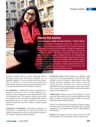 Anubha Maurya Walia, Founder Director of Prism World,
Creator of PRISM™ Philosophy carries 18 + years of rich
experience in L&D and Quality. She is training & consulting
corporates & institution and delivers Change Management,
Leadership & Followership, Team Building, Emotional
Intelligence, TQM & Six Sigma programs. The ﬁrst lady in
India, actively engaged in research work on Followership
and her work has been acknowledged by a host of industry
publications. Recipient of Emerging HRD thinker award
(Gold Medalist) consecutive 3 times has trained 40000+
professionals and consulted in TQM implementation and
Change Engagement & Learning. In her leisure time, she
enjoys travelling & reading, watches movies.
About the Author
classroom training, session by prism philosophy ensures
participants Bring their Own Device (BYOD) as it is
popularly called and it’s just not another fad. On the trainee’
side too, BYOD is a win-win for both personal and
professionally as they don’t have to manage separate devices.
CorporatesshouldfromtheirBYOD policyleadingto:
Cost Reduction: A BYOD policy allows organisations to
drastically cut down on costs of both E-learning or m-
learning. Trainees/employees can use their personal devices
for professional work. The criticality and the success would
be on the basis of the content that is comprehensible and yet
user-friendly and easy to grasp. Important is Content that
should be responsive and able to deliver similar learning
experiences.
Productivity & Satisfaction: Technology familiarity is a
prerequisite to harnessing the maximum potential of
employees through e-learning or m-learning hence using own
deviceleadstosatisfactionandproductivity.
On-The-Go Access: In busy schedules, it’s diﬃcult to take
time out for a training programme. LMS that ﬁts “their”
schedule works best because it allows them to drive their
learning decisions. Employers allow them to access the
courses anytime, anywhere, any location and most
importantly on-the-go (in any transport i.e bus, train, airport).
Since content is also available oﬄine, this ﬂexibility leads to
greaterlearnerengagement.
Collaboration: Because most of the employees’ devices
today are high ended and have multiple applications which
make it possible to assign for projects leading to a minimum
of theturnaroundtimefor theproject.
Here are a set of best practices using prism (prepare, respect,
implement, share and maintain) philosophy that you should
incorporate in your organizational culture while adopting a
BYOD policy:
Prepare: The research says 85% of users access their LMS
fromadesktop,76% fromalaptop,andtooursurprise, only
Trends to Watch
|31| April 2019
 