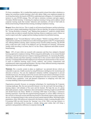9% from a smartphone. We’ve studied that employees prefer to learn from either a desktop or a
laptop, but sometimes mobile learning is their only option. Make your employees prepare by
involving them before the launch of BYOD to understand and willingness. It is important to be
inclusive in your BYOD strategy. This will help to minimise resistance and gain support.
Nowadays Mobile learning / E-learning for employee training is being used to address varied
corporate training needs that include: Induction and orientation, all kind of Soft skills &
Professionaltraining,Product&Salestraining,includingCompliancetraining.
Respect: Know their devices. This is simply to aid instructional designers and the technology
guys to have a better understanding of the kinds of devices that they are going to be designing
for. “Giving ﬂexibility to learners” and “Making them productive” sound too clichéd unless
concrete steps are taken to actually facilitate learning whenever employees want it. Hence we
needtorespecteachother’sgadgetandtimeleadingtoproductivityandbetterlearning.
Implement: As per “Towards Maturity’s InFocus Report: “Mobile Learning at Work”, 47% of
organisations currently use mobile devices in their training programs with 67% of organisations
now oﬀering Mobile Learning. India is picking slowly towards mobile learning. The BYOD
policy works best with a cloud. If an employee can’t go through an E-learning / M-learning
module while travelling or at home, then it’s no fun. Hence, implement and enable location-
basedlearning.
Share: 68% of users while our research with corporates said they have adopted a blended
learning approach to employee training. While using prism philosophy, we too ensure blended
learning as same has been proven to improve learning performance, by increasing ﬂexibility,
and enables anytime anywhere learning to include face to face session which means Mobile
learning / E-learning followed while employees are at home post classroom/face to face session.
It caters to diﬀerent learning styles (visual, auditory, and written components) and
simultaneously improving people performance. Having so many diﬀerent learning components
helpskeeplearnersontheirtoes,andhighlyengaged.
Maintain: Put a security system in place as employees’ use personal devices which are
vulnerable to spyware. Enable security by using BI (business intelligence) for monitoring and
detection of devices. You can also implement enterprise mobility management to prevent
unauthorised access, ﬁle sharing needs to be secured, and loss prevention technologies to track
sensitive data. With security infrastructure, the management role is key to sensitise employees
to BYOD policy guidelines. Look and demand cooperation in complying with rules and
everydayhandlingof dataon personalhandsets.
Organisation presently focusses on emerging technologies for transforming the Corporate
Learning landscape. But, the most powerful element is not the tech itself, but knowledge of
training subject, with attitudes of the users and the learners. We hope the use of a prism
philosophy (prepare, respect, implement, share and maintain) will bring insight towards BYOD
and should foresee the future. Mobile or e-learning LMS helps in providing a continuous
learning experience. It provides the required training programs or courses oﬄine with face to
face session or classroom session and allowing learners to download content in their respective
devices.An important feature is they can be accessed content/material oﬄine.With high mobile
penetration, where 300 million are connected to the Internet in India, Learning through a M or
E-Learning LMS can truly become the ‘learning’ way of life. With a new-age learners i.e
millennials, technology-driven learning is already taking giant strides that will bring a
qualitativeandquantitativediﬀerenceincorporatetraining.
32| April 2019 |
 