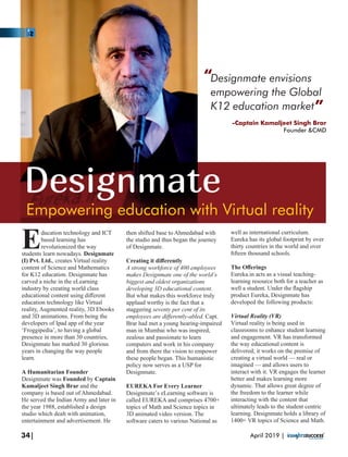 Empowering education with Virtual reality
Designmate
Designmate envisions
empowering the Global
K12 education market
ducation technology and ICT
Ebased learning has
revolutionized the way
students learn nowadays. Designmate
(I) Pvt. Ltd., creates Virtual reality
content of Science and Mathematics
for K12 education. Designmate has
carved a niche in the eLearning
industry by creating world class
educational content using diﬀerent
education technology like Virtual
reality, Augmented reality, 3D Ebooks
and 3D animations. From being the
developers of Ipad app of the year
‘Froggipedia’, to having a global
presence in more than 30 countries,
Designmate has marked 30 glorious
years in changing the way people
learn.
A Humanitarian Founder
Designmate was Founded by Captain
Kamaljeet Singh Brar and the
company is based out of Ahmedabad.
He served the Indian Army and later in
the year 1988, established a design
studio which dealt with animation,
entertainment and advertisement. He
then shifted base to Ahmedabad with
the studio and thus began the journey
of Designmate.
Creating it diﬀerently
A strong workforce of 400 employees
makes Designmate one of the world’s
biggest and oldest organizations
developing 3D educational content.
But what makes this workforce truly
applaud worthy is the fact that a
staggering seventy per cent of its
employees are diﬀerently-abled. Capt.
Brar had met a young hearing-impaired
man in Mumbai who was inspired,
zealous and passionate to learn
computers and work in his company
and from there the vision to empower
these people began. This humanistic
policy now serves as a USP for
Designmate.
EUREKA For Every Learner
Designmate’s eLearning software is
called EUREKA and comprises 4700+
topics of Math and Science topics in
3D animated video version. The
software caters to various National as
well as international curriculum.
Eureka has its global footprint by over
thirty countries in the world and over
ﬁfteen thousand schools.
The Oﬀerings
Eureka.in acts as a visual teaching-
learning resource both for a teacher as
well a student. Under the ﬂagship
product Eureka, Designmate has
developed the following products:
Virtual Reality (VR)
Virtual reality is being used in
classrooms to enhance student learning
and engagement. VR has transformed
the way educational content is
delivered; it works on the premise of
creating a virtual world — real or
imagined — and allows users to
interact with it. VR engages the learner
better and makes learning more
dynamic. That allows great degree of
the freedom to the learner while
interacting with the content that
ultimately leads to the student centric
learning. Designmate holds a library of
1400+ VR topics of Science and Math.
“
“
-Captain Kamaljeet Singh Brar
Founder &CMD
34| April 2019 |
 