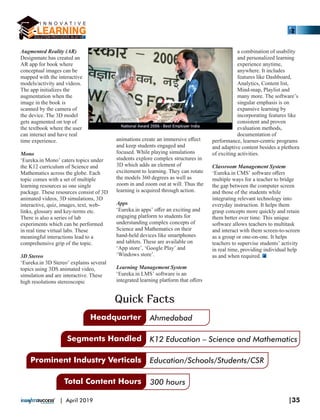 Augmented Reality (AR)
Designmate has created an
AR app for book where
conceptual images can be
mapped with the interactive
models/activity and videos.
The app initializes the
augmentation when the
image in the book is
scanned by the camera of
the device. The 3D model
gets augmented on top of
the textbook where the user
can interact and have real
time experience.
Mono
‘Eureka.in Mono’ caters topics under
the K12 curriculum of Science and
Mathematics across the globe. Each
topic comes with a set of multiple
learning resources as one single
package. These resources consist of 3D
animated videos, 3D simulations, 3D
interactive, quiz, images, text, web-
links, glossary and key-terms etc.
There is also a series of lab
experiments which can be performed
in real time virtual labs. These
meaningful interactions lead to a
comprehensive grip of the topic.
3D Stereo
‘Eureka.in 3D Stereo’ explains several
topics using 3DS animated video,
simulation and are interactive. These
high resolutions stereoscopic
animations create an immersive eﬀect
and keep students engaged and
focused. While playing simulations
students explore complex structures in
3D which adds an element of
excitement to learning. They can rotate
the models 360 degrees as well as
zoom in and zoom out at will. Thus the
learning is acquired through action.
Apps
‘Eureka.in apps’ oﬀer an exciting and
engaging platform to students for
understanding complex concepts of
Science and Mathematics on their
hand-held devices like smartphones
and tablets. These are available on
‘App store’, ‘Google Play’ and
‘Windows store’.
Learning Management System
‘Eureka.in LMS’ software is an
integrated learning platform that oﬀers
a combination of usability
and personalized learning
experience anytime,
anywhere. It includes
features like Dashboard,
Analytics, Content list,
Mind-map, Playlist and
many more. The software’s
singular emphasis is on
expansive learning by
incorporating features like
consistent and proven
evaluation methods,
documentation of
performance, learner-centric programs
and adaptive content besides a plethora
of exciting activities.
Classroom Management System
‘Eureka.in CMS’ software oﬀers
multiple ways for a teacher to bridge
the gap between the computer screen
and those of the students while
integrating relevant technology into
everyday instruction. It helps them
grasp concepts more quickly and retain
them better over time. This unique
software allows teachers to multitask
and interact with them screen-to-screen
as a group or one-on-one. It helps
teachers to supervise students’ activity
in real time, providing individual help
as and when required.
Headquarter Ahmedabad
K12 Education – Science and Mathematics
Education/Schools/Students/CSR
300 hours
Segments Handled
Prominent Industry Verticals
Total Content Hours
Quick Facts
|35| April 2019
 