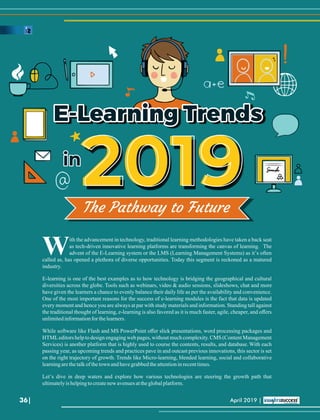 E-Learning TrendsE-Learning TrendsE-Learning Trends
ininin
20192019The Pathway to Future
ith the advancement in technology, traditional learning methodologies have taken a back seat
Was tech-driven innovative learning platforms are transforming the canvas of learning. The
advent of the E-Learning system or the LMS (Learning Management Systems) as it’s often
called as, has opened a plethora of diverse opportunities. Today this segment is reckoned as a matured
industry.
E-learning is one of the best examples as to how technology is bridging the geographical and cultural
diversities across the globe. Tools such as webinars, video & audio sessions, slideshows, chat and more
have given the learners a chance to evenly balance their daily life as per the availability and convenience.
One of the most important reasons for the success of e-learning modules is the fact that data is updated
every moment and hence you are always at par with study materials and information. Standing tall against
the traditional thought of learning, e-learning is also favored as it is much faster, agile, cheaper, and oﬀers
unlimitedinformationfor thelearners.
While software like Flash and MS PowerPoint oﬀer slick presentations, word processing packages and
HTMLeditors help to design engaging web pages, without much complexity. CMS (Content Management
Services) is another platform that is highly used to course the contents, results, and database. With each
passing year, as upcoming trends and practices pave in and outcast previous innovations, this sector is set
on the right trajectory of growth. Trends like Micro-learning, blended learning, social and collaborative
learningarethetalkofthetownandhavegrabbedtheattentioninrecenttimes.
Let’s dive in deep waters and explore how various technologies are steering the growth path that
ultimatelyishelpingtocreatenew avenuesattheglobalplatform.
36| April 2019 |
 
