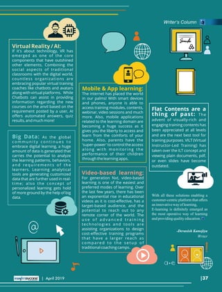 With all these solutions enabling a
customer-centric platform that oﬀers
aninnovativeway oflearning,
E-learning is deﬁnitely emerged as
the most operative way of learning
andprovidingqualityeducation.
Virtual Reality / AI:
If it's about technology, VR has
emerged as one of the core
components that have outshined
other elements. Combining the
social aspects of traditional
classrooms with the digital world,
countless organizations are
embracing popular virtual training
coaches like chatbots and avatars
along with virtual platforms. While
Chatbots can assist in providing
information regarding the new
courses on the anvil based on the
requirement posted by a user, AI
oﬀers automated answers, quiz
results, and much more!
Mobile & App learning:
The internet has placed the world
in our palms! With smart devices
and phones, anyone is able to
access training modules, contents,
webinar, video sessions and much
more. Also, mobile applications
related to the learning domain are
becoming a huge success as it
gives you the liberty to access and
learn from the comforts of your
home. Also, parents have the
'super-power' to control the access
along with monitoring the
performance of their children
through the learning apps.
Video-based learning:
For generation Nxt, video-based
learning is one of the easiest and
preferred modes of learning. Over
the last few years, there has been
an exponential rise in educational
videos as it is cost-eﬀective, has a
target-based audience, and the
potential to reach out to any
remote corner of the world. The
u s e o f a d v a n c e d t r a i n i n g
technologies and tools are
assisting organizations to design
cost-eﬀective training programs
that have a larger reach as
c o m p a re d t o t h e s e t u p o f
traditional coaching camps.
Big Data: As the global
c o m m u n i t y c o n t i n u e s t o
embrace digital learning, a huge
amount of data is generated that
carries the potential to analyze
the learning patterns, behaviors,
a n d re q u i re m e n t s o f t h e
learners. Learning analytical
tools are generating customized
data that are further used in real-
time; also the concept of
personalized learning gets hold
of more ground by the help of big
data.
Flat Contents are a
thing of past: The
advent of visually-rich and
engaging training contents has
been appreciated at all levels
and are the next best tool for
training purposes. VILT (Virtual
Instructor-Led Training) has
taken over the ILT concept and
viewing plain documents, pdf,
or even slides have become
outdated.
-Devasish Kanojiya
Writer
Writer’s Column
|37| April 2019
 