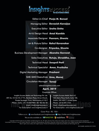 SME-SMO Executives Uma, Manoj
Circulation Manager Tanaji
Digital Marketing Manager Prashant
Technical Specialist Amar, Pratiksha
Business Development Manager Akansha Garewal
Co-designer Priyanka, Shweta
Art & Picture Editor Rahul Kavanekar
Art & Design Head Amol Kamble
Associate Designer Poonam, Shweta
Copyright © 2019 Insights Success Media and Technology Pvt. Ltd., All rights reserved. The content and images used in this magazine should not be reproduced or
transmitted in any form or by any means, electronic, mechanical, photocopying, recording or otherwise, without prior permission from Insights Success Media and Technology Pvt. Ltd.
Reprint rights remain solely with Insights Success. Printed and Published by Insights Success Media and Technology Pvt. Ltd.
Corporate Ofces:
Insights Success Media Tech LLC
555 Metro Place North, Suite 100,
Dublin, OH 43017, United States
Phone - (614)-602-1754
Email: info@insightssuccess.com
For Subscription: www.insightssuccess.com
Insights Success Media and Technology Pvt. Ltd.
th
Off. No. 513 & 510, 5 Flr., Rainbow Plaza, Shivar Chowk,
Pimple Saudagar, Pune, Maharashtra 411017
Phone - India: +91 7410079881/ 82/ 83/ 84/ 85
Email: info@insightssuccess.in
For Subscription: www.insightssuccess.in
sales@insightssuccess.com
April, 2019
Follow us on : www.facebook.com/insightssuccess/ https://twitter.com/insightssuccess
Cover Price : RS. 150/-
Editor-in-Chief Pooja M. Bansal
Managing Editor Devasish Kanojiya
Executive Editor Sneha Sinha
We are also available on :
RNI NUMBER: MAHENG/2019/75953
Sales Executives Rutuja, Shraddha, Joan
Technical Head Swapnil Patil
 