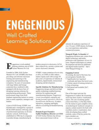 nggenious is tech-enabled
Elearning solutions arm of SAN
Techno Mentors Pvt Ltd.
Founded in 2006, SAN Techno
Mentors Pvt. Ltd. (STMPL) has been
providing conventional classroom
training and mentoring to the
engineering and manufacturing
companies. Its years of association
with large Indian and foreign
corporates have rendered it ably
equipped with the know-how of
designing learning solutions for
manufacturing professionals. These
professionals range from fresh
graduate engineering trainees to senior,
mid or senior engineers, managers and
leaders.
A part of SAN Group, STMPL was
founded and is managed by a group of
IIT & COEP alumnus with long years
of professional experience in diverse
industry verticals. SAN Group,
established in 1990, has 6 companies
in product design, manufacturing &
turnkey projects in electronics, IoT &
data connectivity, security systems and
power electronics domains.
STMPL’s team comprises of over sixty
ex-IITs, ex-COEP, ex-IISc subject
matter experts each with average 30
plus years of experience in industry &
academia, digital media, instructional
designing and development.
Speciﬁc Solutions for Manufacturing
Enggenious designs and delivers high
quality technology-enabled learning
solutions for engineering and
manufacturing domains. Enggenious
creates meaningfully engaging and
lasting learning experiences which are
beyond books and theories. It makes
interactive, engaging and highly
eﬀective eLearning & blended learning
courses.
Domain Expert Founders
Sudhir Panditrao, Director and CEO
of SAN Techno Mentors has always
been a passionate trainer with an
industry & academia experience of
over 32 years. COEP alumni, he brings
in a vast experience and techno-
commercial acumen.
Mangesh Wagh, Co-founder of
Enggenious business unit, comes from
digital technology and media
profession with experience of over 16
years. Digital technologies as content
development and delivery platforms
and digital media expertise – that’s
what Mangesh brings in.
Engaging Content
ELearning, the need of the hour, has
several generic beneﬁts like:
Ÿ Signiﬁcantly low logistical
overheads and hence the lower costs,
Ÿ A better speed of training initiatives,
Ÿ Ease of tracking
Ÿ Self-paced and available 24x7
And more
One of the major turn-ons for
Enggenious to explore the eLearning
sector has been creative visualization
aspect. The core eLearning quality
comes from there, is what they think.
For the learner to gain complete clarity
on technological/ technical concepts or
aspects, content needs to be built with
excellent creative visualization. And
while developing these crafted
contents, some of the key points the
team considers are:
Ÿ Learner centricity
ENGGENIOUS
Well Crafted
Learning Solutions
38| April 2019 |
 