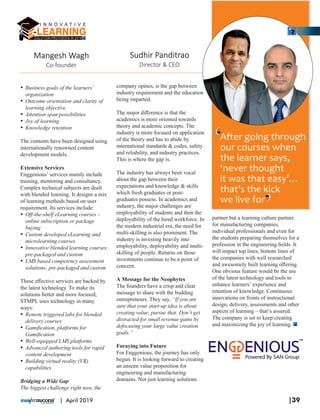 Sudhir Panditrao
Director & CEO
After going through
our courses when
the learner says,
‘never thought
it was that easy’…
that’s the kick
we live for
Ÿ Business goals of the learners’
organization
Ÿ Outcome orientation and clarity of
learning objective
Ÿ Attention span possibilities
Ÿ Joy of learning
Ÿ Knowledge retention
The contents have been designed using
internationally renowned content
development models.
Extensive Services
Enggenious’ services mainly include
training, mentoring and consultancy.
Complex technical subjects are dealt
with blended learning. It designs a mix
of learning methods based on user
requirement. Its services include:
Ÿ Oﬀ-the-shelf eLearning courses –
online subscription or package
buying
Ÿ Custom developed eLearning and
microlearning courses
Ÿ Innovative blended learning courses;
pre-packaged and custom
Ÿ LMS based competency assessment
solutions; pre-packaged and custom
These eﬀective services are backed by
the latest technology. To make its
solutions better and more focused,
STMPL uses technology in many
ways:
Ÿ Remote triggered labs for blended
delivery courses
Ÿ Gamiﬁcation, platforms for
Gamiﬁcation
Ÿ Well-equipped LMS platforms
Ÿ Advanced authoring tools for rapid
content development
Ÿ Building virtual reality (VR)
capabilities
Bridging a Wide Gap
The biggest challenge right now, the
company opines, is the gap between
industry requirement and the education
being imparted.
The major diﬀerence is that the
academics is more oriented towards
theory and academic concepts. The
industry is more focused on application
of the theory and has to abide by
international standards & codes, safety
and reliability, and industry practices.
This is where the gap is.
The industry has always been vocal
about the gap between their
expectations and knowledge & skills
which fresh graduates or post-
graduates possess. In academics and
industry, the major challenges are
employability of students and then the
deployability of the hired workforce. In
the modern industrial era, the need for
multi-skilling is also prominent. The
industry is investing heavily into
employability, deployability and multi-
skilling of people. Returns on those
investments continue to be a point of
concern.
A Message for the Neophytes
The founders have a crisp and clear
message to share with the budding
entrepreneurs. They say, “If you are
sure that your start-up idea is about
creating value, pursue that. Don’t get
distracted for small revenue gains by
defocusing your large value creation
goals.”
Foraying into Future
For Enggenious, the journey has only
begun. It is looking forward to creating
an unseen value proposition for
engineering and manufacturing
domains. Not just learning solutions
partner but a learning culture partner
for manufacturing companies,
individual professionals and even for
the students preparing themselves for a
profession in the engineering ﬁelds. It
will impact top lines, bottom lines of
the companies with well researched
and awesomely built learning oﬀering.
One obvious feature would be the use
of the latest technology and tools to
enhance learners’ experience and
retention of knowledge. Continuous
innovations on fronts of instructional
design, delivery, assessments and other
aspects of learning – that’s assured.
The company is set to keep creating
and maximizing the joy of learning.
‘‘
Mangesh Wagh
Co-founder
‘‘
|39| April 2019
 