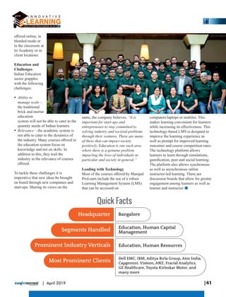 oﬀered online, in
blended mode or
in the classroom at
its Academy or in
client locations.
Education and
Challenges
Indian Education
sector grapples
with the following
challenges:
Ÿ Ability to
manage scale –
the traditional
brick and mortar
education
system will not be able to cater to the
quantity needs of Indian learners.
Ÿ Relevance – the academic system is
not able to cater to the dynamics of
the industry. Many courses oﬀered in
the education system focus on
knowledge and not on skills. In
addition to this, they trail the
industry in the relevance of courses
oﬀered.
To tackle these challenges it is
imperative that new ideas be brought
on board through new companies and
start-ups. Sharing its views on the
same, the company believes, “It is
important for start-ups and
entrepreneurs to stay committed to
solving industry and societal problems
through their ventures. There are many
of these that can impact society
positively. Education is one such area
where there is a genuine problem
impacting the lives of individuals in
particular and society in general.”
Leading with Technology
Most of the courses oﬀered by Manipal
ProLearn include the use of a robust
Learning Management System (LMS)
that can be accessed on
computers/laptops or mobiles. This
makes learning convenient for learners
while increasing its eﬀectiveness. This
technology-based LMS is designed to
improve the learning experience as
well as prompt for improved learning
outcomes and course competition rates.
The technology platform allows
learners to learn through simulations,
gamiﬁcation, peer and social learning.
The platform also allows synchronous
as well as asynchronous online
instructor-led learning. There are
discussion boards that allow for greater
engagement among learners as well as
learner and instructor.
Education, Human Capital
Management
BangaloreHeadquarter
Segments Handled
Education, Human ResourcesProminent Industry Verticals
Most Prominent Clients Dell EMC, IBM, Aditya Birla Group, Atos India,
Capgemini, Visteon, ANZ, Fractal Analytics,
GE Healthcare, Toyota Kirloskar Motor, and
many more
Quick Facts
|41| April 2019
 