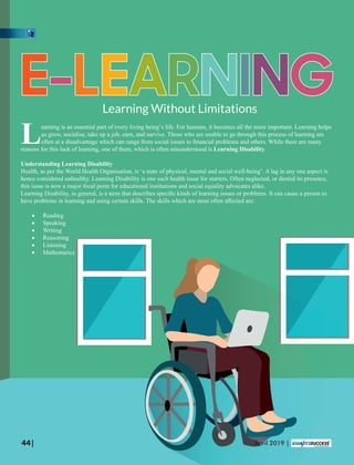 EEE---LLLEEEAAARRRNNNIIINNNGGGLearning Without Limitations
earning is an essential part of every living being’s life. For humans, it becomes all the more important. Learning helps
Lus grow, socialise, take up a job, earn, and survive. Those who are unable to go through this process of learning are
often at a disadvantage which can range from social issues to ﬁnancial problems and others. While there are many
reasons for this lack of learning, one of them, which is often misunderstood is Learning Disability.
Understanding Learning Disability
Health, as per the World Health Organisation, is ‘a state of physical, mental and social well-being’. A lag in any one aspect is
hence considered unhealthy. Learning Disability is one such health issue for starters. Often neglected, or denied its presence,
this issue is now a major focal point for educational institutions and social equality advocates alike.
Learning Disability, in general, is a term that describes speciﬁc kinds of learning issues or problems. It can cause a person to
have problems in learning and using certain skills. The skills which are most often aﬀected are:
· Reading
· Speaking
· Writing
· Reasoning
· Listening
· Mathematics
44| April 2019 |
 